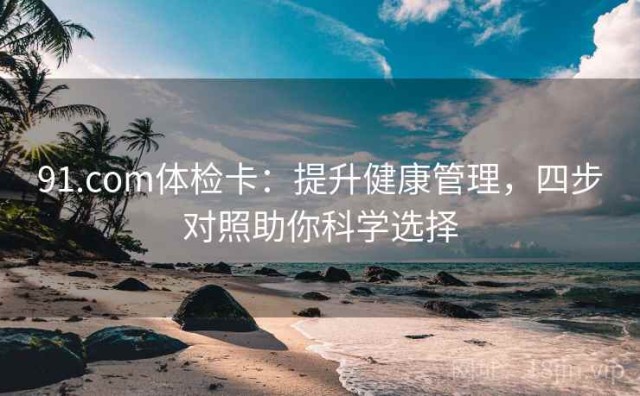91.com体检卡：提升健康管理，四步对照助你科学选择