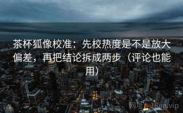 茶杯狐像校准：先校热度是不是放大偏差，再把结论拆成两步（评论也能用）