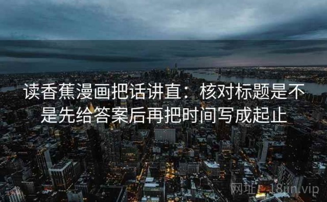 读香蕉漫画把话讲直：核对标题是不是先给答案后再把时间写成起止
