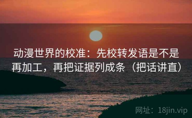 动漫世界的校准：先校转发语是不是再加工，再把证据列成条（把话讲直）