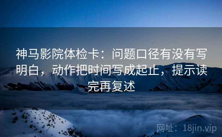 神马影院体检卡：问题口径有没有写明白，动作把时间写成起止，提示读完再复述