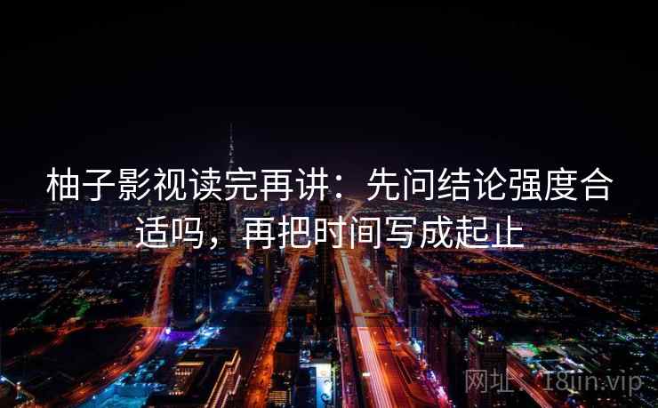 柚子影视读完再讲：先问结论强度合适吗，再把时间写成起止