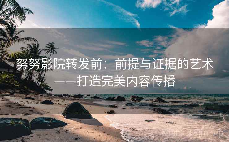 努努影院转发前：前提与证据的艺术——打造完美内容传播