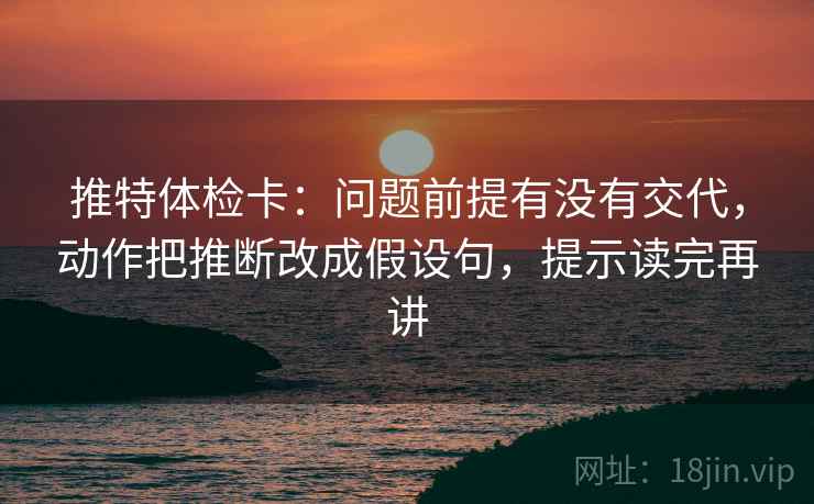 推特体检卡：问题前提有没有交代，动作把推断改成假设句，提示读完再讲
