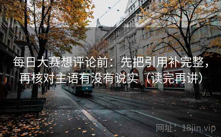每日大赛想评论前：先把引用补完整，再核对主语有没有说实（读完再讲）