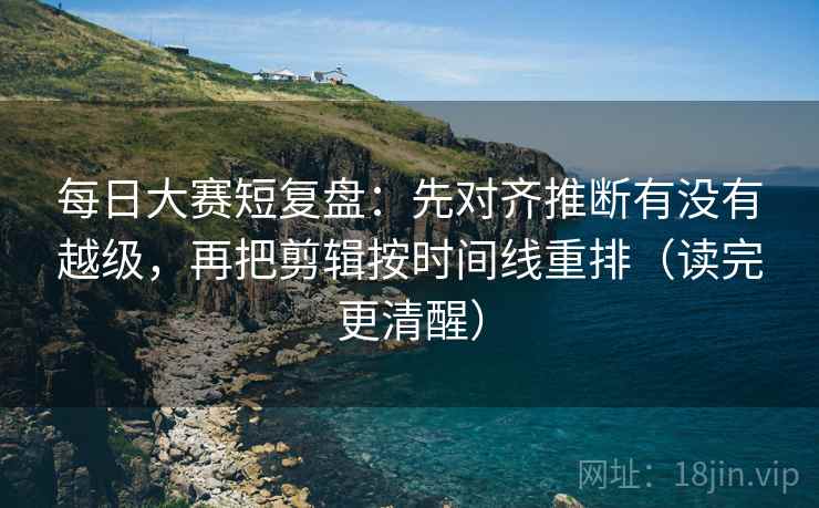 每日大赛短复盘：先对齐推断有没有越级，再把剪辑按时间线重排（读完更清醒）