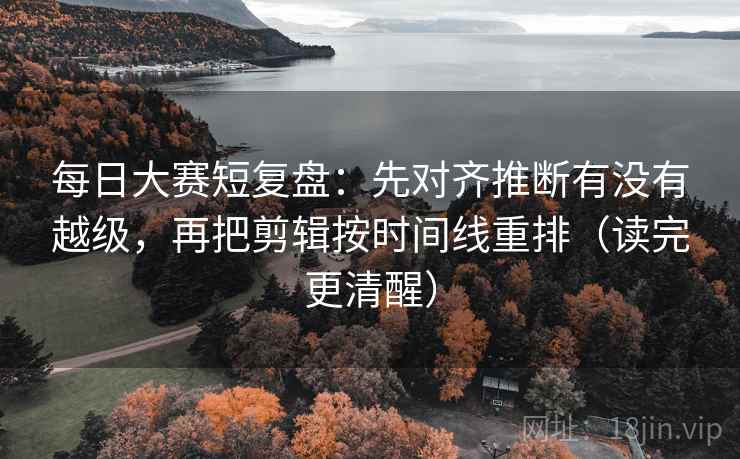 每日大赛短复盘：先对齐推断有没有越级，再把剪辑按时间线重排（读完更清醒）