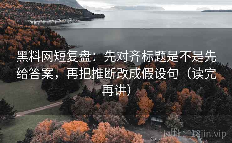 黑料网短复盘：先对齐标题是不是先给答案，再把推断改成假设句（读完再讲）