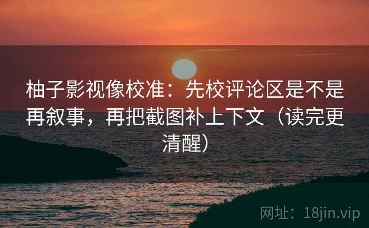柚子影视像校准：先校评论区是不是再叙事，再把截图补上下文（读完更清醒）