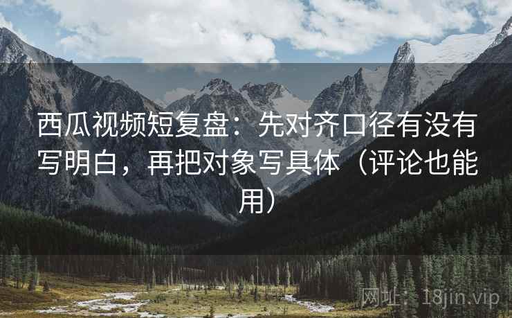 西瓜视频短复盘：先对齐口径有没有写明白，再把对象写具体（评论也能用）