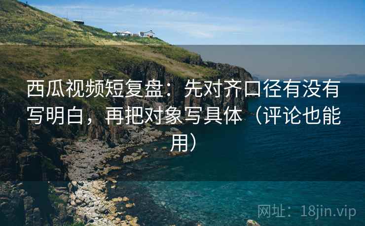 西瓜视频短复盘：先对齐口径有没有写明白，再把对象写具体（评论也能用）