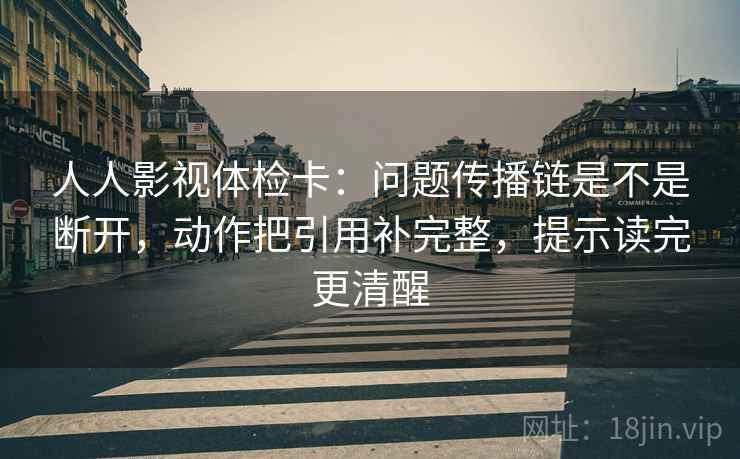人人影视体检卡：问题传播链是不是断开，动作把引用补完整，提示读完更清醒