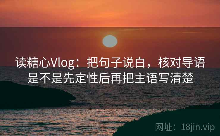 读糖心Vlog：把句子说白，核对导语是不是先定性后再把主语写清楚