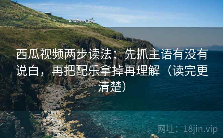 西瓜视频两步读法：先抓主语有没有说白，再把配乐拿掉再理解（读完更清楚）
