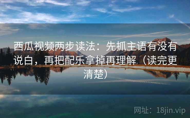 西瓜视频两步读法：先抓主语有没有说白，再把配乐拿掉再理解（读完更清楚）