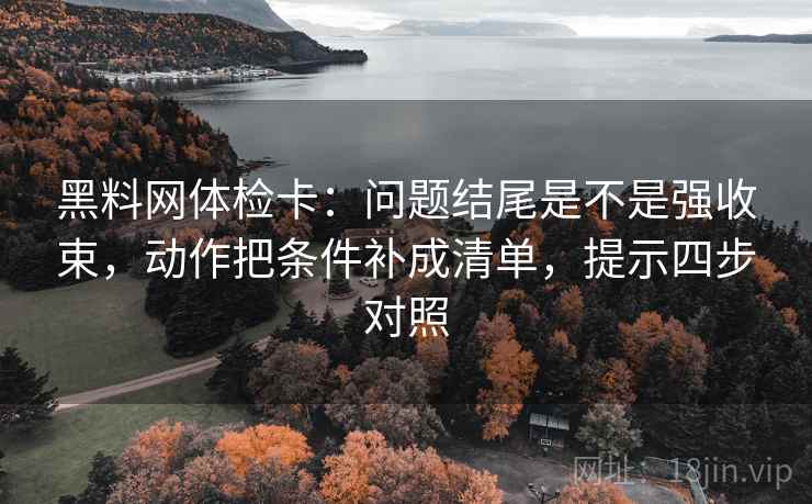 黑料网体检卡：问题结尾是不是强收束，动作把条件补成清单，提示四步对照
