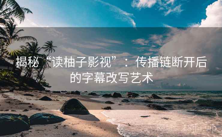 揭秘“读柚子影视”：传播链断开后的字幕改写艺术