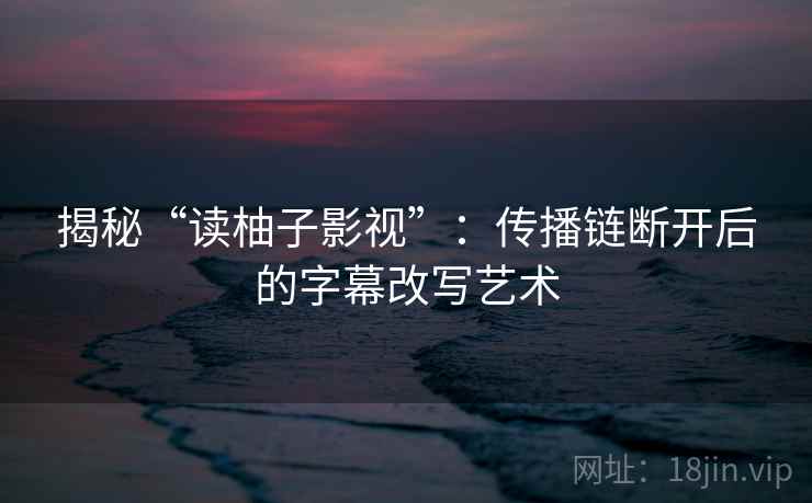 揭秘“读柚子影视”：传播链断开后的字幕改写艺术