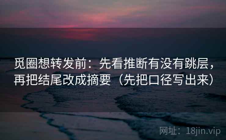 觅圈想转发前：先看推断有没有跳层，再把结尾改成摘要（先把口径写出来）