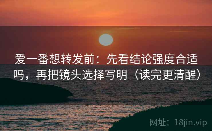 爱一番想转发前:先看结论强度合适吗,再把镜头选择写明(读完更清醒) 爱一番想转发前:先看结论强度合适吗,再把镜头选择写明(读完更清醒)